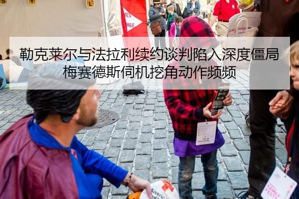 勒克莱尔与法拉利续约谈判陷入深度僵局 梅赛德斯伺机挖角动作频频