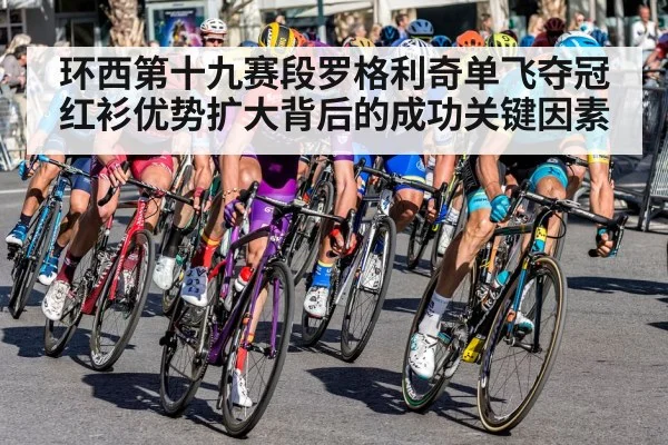 环西第十九赛段罗格利奇单飞夺冠红衫优势扩大背后的成功关键因素